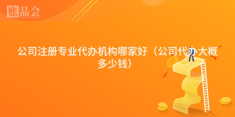公司注册专业代办机构哪家好（公司代办大概多少钱）