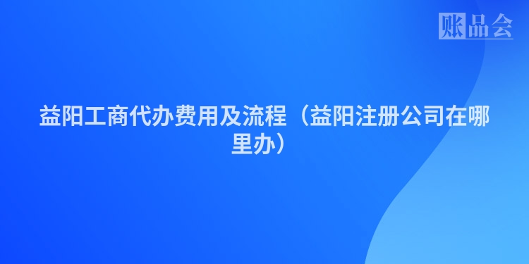 益阳工商代办费用及流程（益阳注册公司在哪里办）