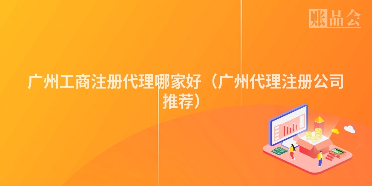 广州工商注册代理哪家好(广州代理注册公司推荐)