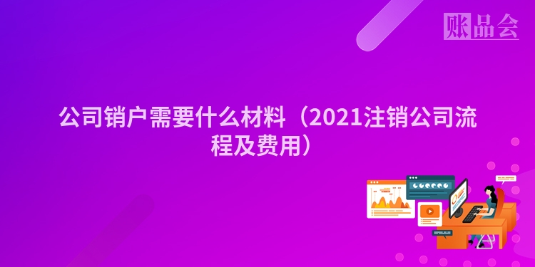 公司销户需要什么材料（2021注销公司流程及费用）