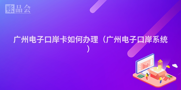 广州电子口岸卡如何办理（广州电子口岸系统）