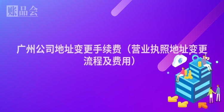 广州公司地址变更手续费（营业执照地址变更流程及费用）