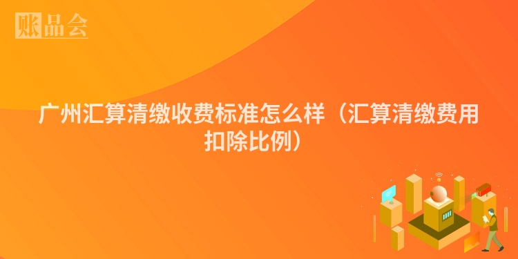 广州汇算清缴收费标准怎么样（汇算清缴费用扣除比例）