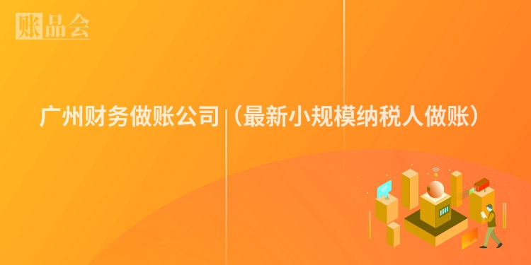 广州财务做账公司（最新小规模纳税人做账）