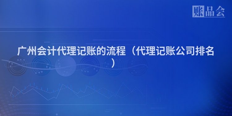 广州会计代理记账的流程（代理记账公司排名）