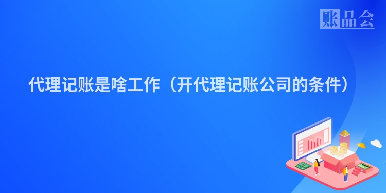 代理记账是啥工作（开代理记账公司的条件）