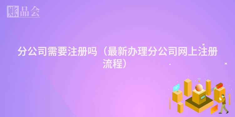 分公司需要注册吗（最新办理分公司网上注册流程）