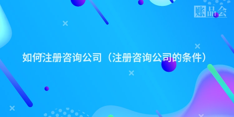 如何注册咨询公司（注册咨询公司的条件）