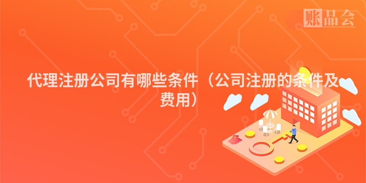 代理注册公司有哪些条件（公司注册的条件及费用）