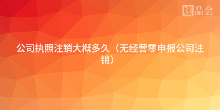 公司执照注销大概多久（无经营零申报公司注销）