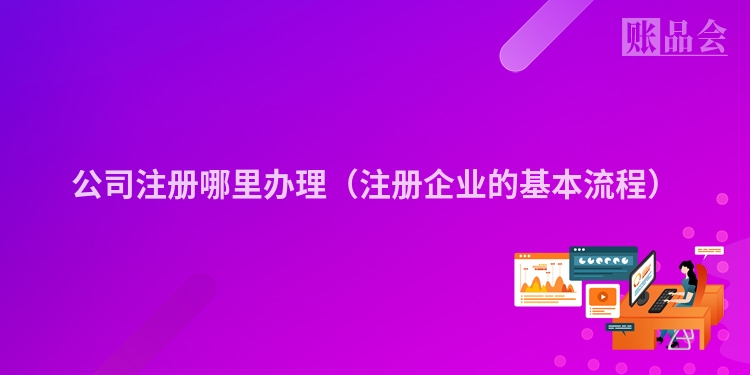 公司注册哪里办理（注册企业的基本流程）