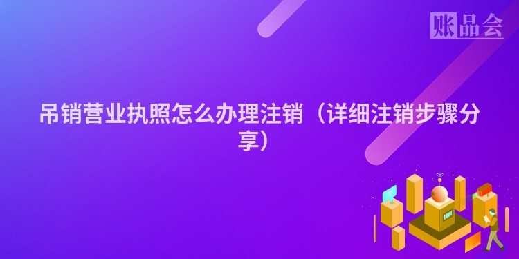 吊销营业执照怎么办理注销（详细注销步骤分享）