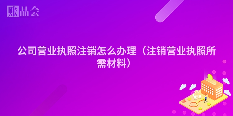 公司营业执照注销怎么办理（注销营业执照所需材料）