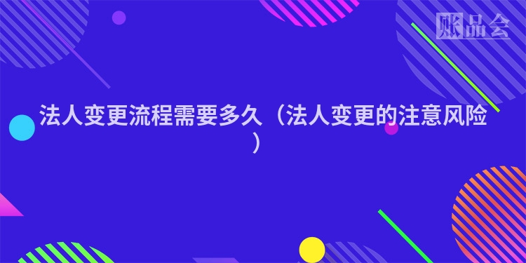 法人变更流程需要多久（法人变更的注意风险）