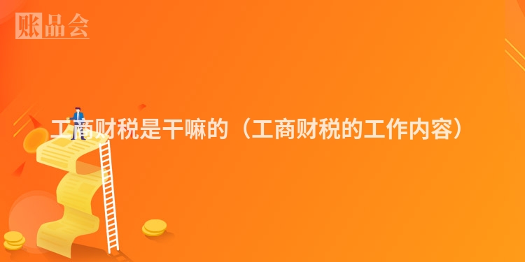 工商财税是干嘛的（工商财税的工作内容）