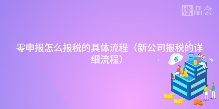零申报怎么报税的具体流程（新公司报税的详细流程）