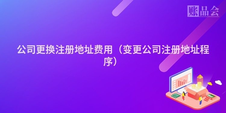 公司更换注册地址费用（变更公司注册地址程序）