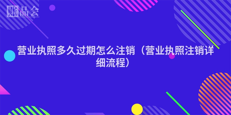 营业执照多久过期怎么注销（营业执照注销详细流程）