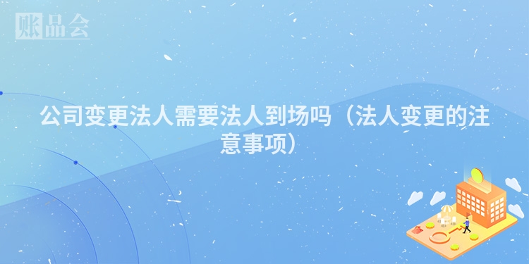 公司变更法人需要法人到场吗（法人变更的注意事项）
