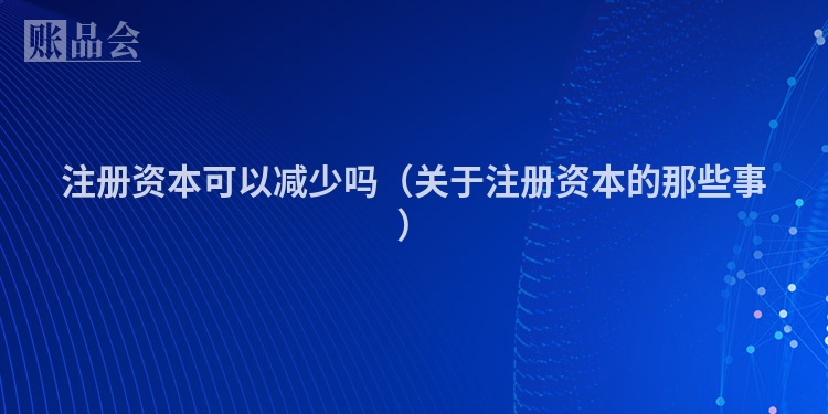 注册资本可以减少吗（关于注册资本的那些事）