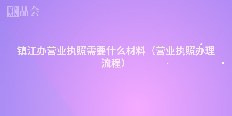 镇江办营业执照需要什么材料（营业执照办理流程）