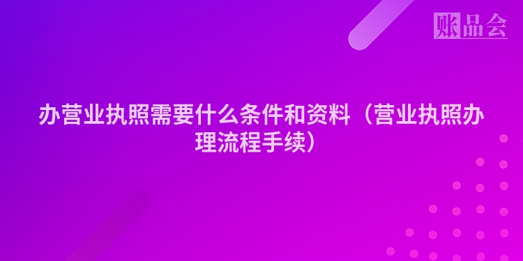 办营业执照需要什么条件和资料（营业执照办理流程手续）