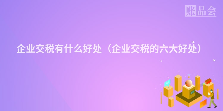 企业交税有什么好处（企业交税的六大好处）
