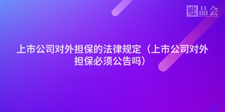上市公司对外担保的法律规定（上市公司对外担保必须公告吗）