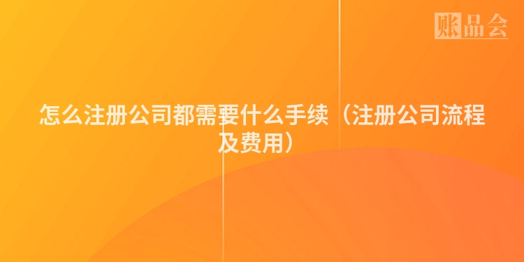 怎么注册公司都需要什么手续（注册公司流程及费用）