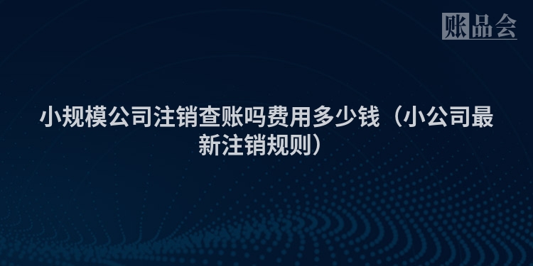 小规模公司注销查账吗费用多少钱（小公司最新注销规则）