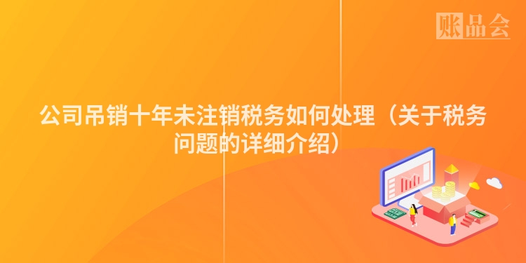 公司吊销十年未注销税务如何处理（关于税务问题的详细介绍）