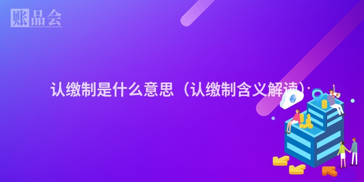 认缴制是什么意思（认缴制含义解读）