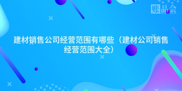 建材销售公司经营范围有哪些（建材公司销售经营范围大全）