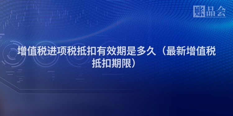 增值税进项税抵扣有效期是多久（最新增值税抵扣期限）