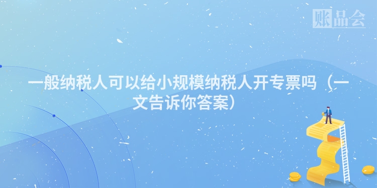 一般纳税人可以给小规模纳税人开专票吗（一文告诉你答案）