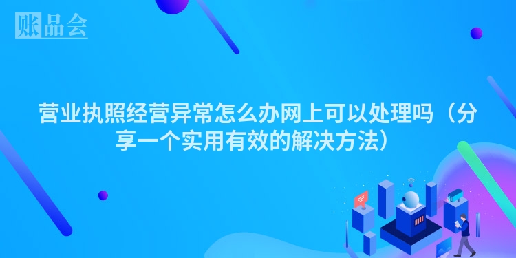 营业执照经营异常怎么办网上可以处理吗（分享一个实用有效的解决方法）