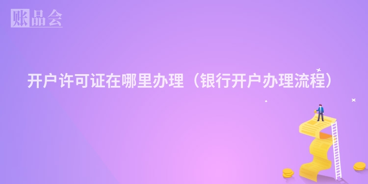 开户许可证在哪里办理（银行开户办理流程）