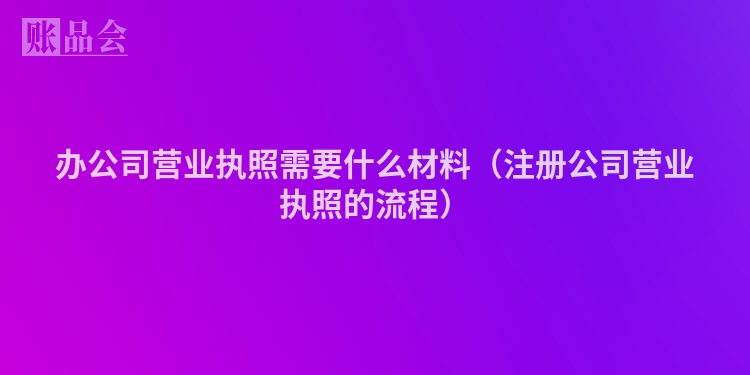 办公司营业执照需要什么材料（注册公司营业执照的流程）