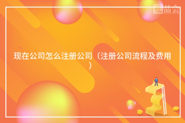 现在公司怎么注册公司（注册公司流程及费用）