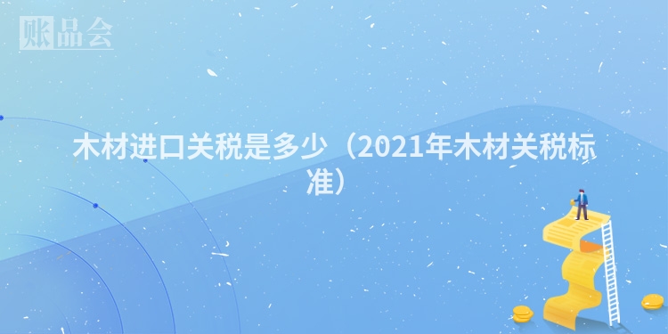 木材进口关税是多少（2021年木材关税标准）