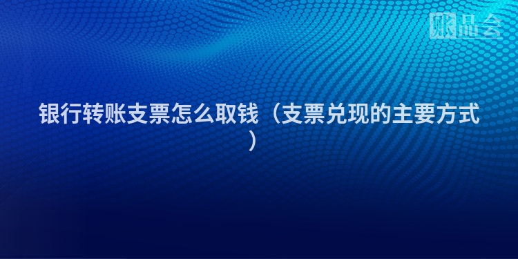 银行转账支票怎么取钱（支票兑现的主要方式）