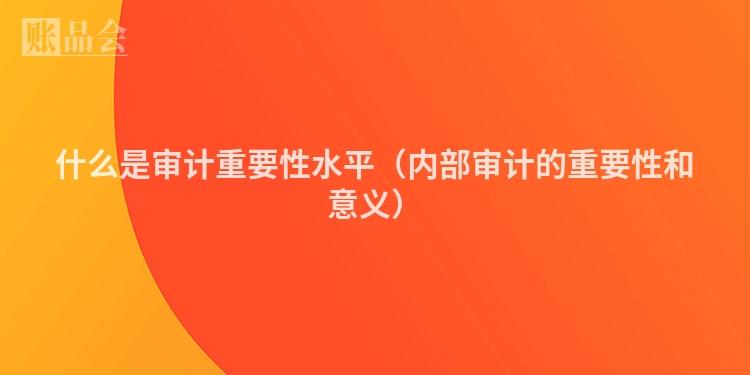 什么是审计重要性水平（内部审计的重要性和意义）