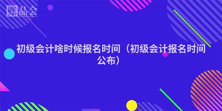 初级会计啥时候报名时间（初级会计报名时间公布）