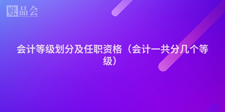 会计等级划分及任职资格（会计一共分几个等级）