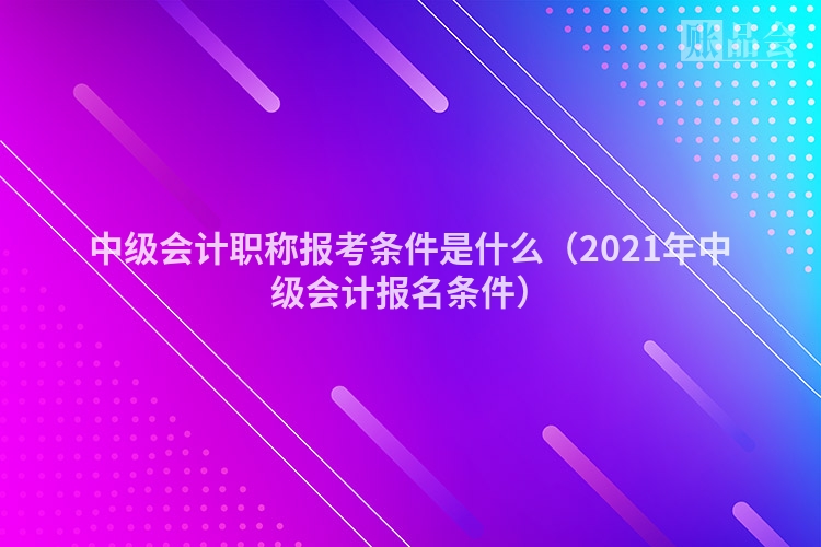 中级会计职称报考条件是什么（2021年中级会计报名条件）