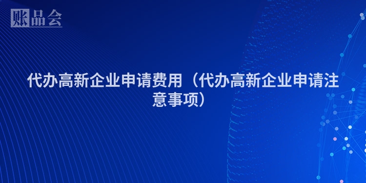 代办高新企业申请费用（代办高新企业申请注意事项）