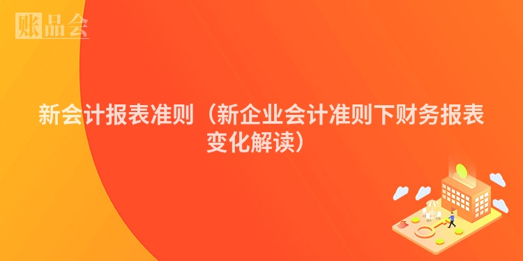 新会计报表准则（新企业会计准则下财务报表变化解读）
