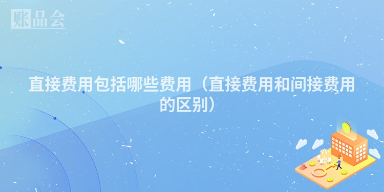 直接费用包括哪些费用（直接费用和间接费用的区别）