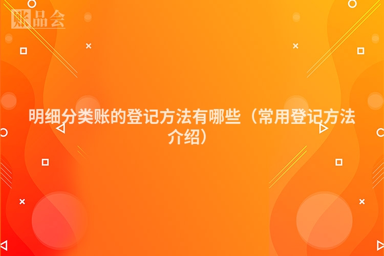 明细分类账的登记方法有哪些(常用登记方法介绍)