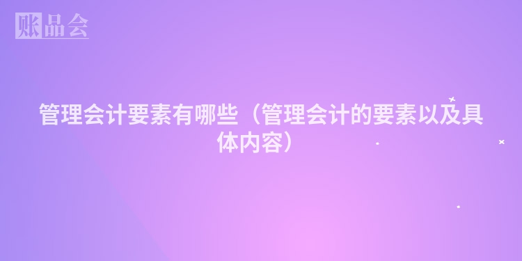 管理会计要素有哪些（管理会计的要素以及具体内容）